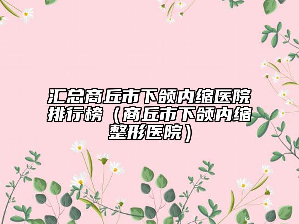 汇总商丘市下颌内缩医院排行榜（商丘市下颌内缩整形医院）