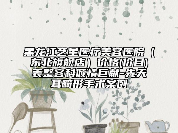 黑龙江艺星医疗美容医院（东北旗舰店）价格(价目)表整容科倾情巨献-先天耳畸形手术案例
