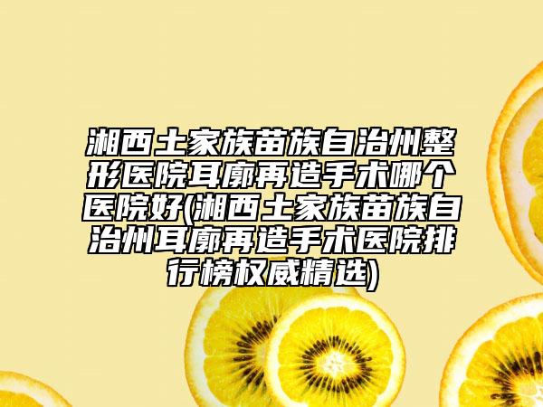 湘西土家族苗族自治州整形医院耳廓再造手术哪个医院好(湘西土家族苗族自治州耳廓再造手术医院排行榜权威精选)