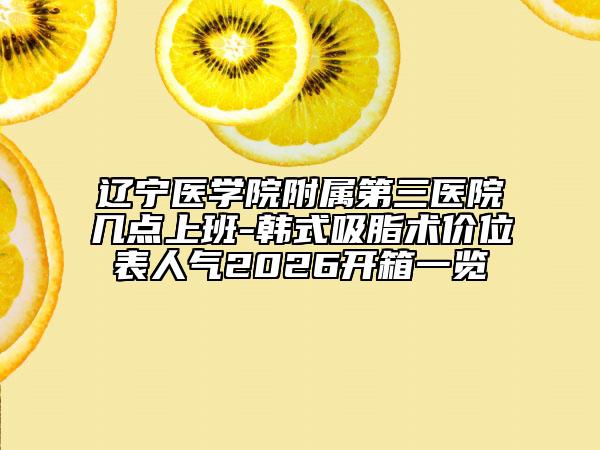 辽宁医学院附属第三医院几点上班-韩式吸脂术价位表人气2026开箱一览