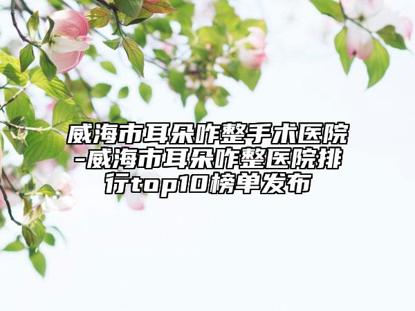 威海市耳朵咋整手术医院-威海市耳朵咋整医院排行top10榜单发布