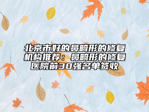 北京市好的鼻畸形的修复机构推荐：鼻畸形的修复医院前30强名单签收