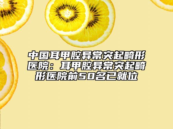 中国耳甲腔异常突起畸形医院：耳甲腔异常突起畸形医院前50名已就位