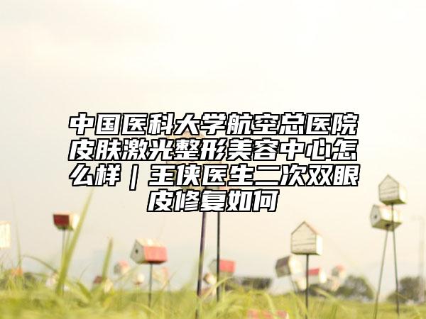 中国医科大学航空总医院皮肤激光整形美容中心怎么样｜王侠医生二次双眼皮修复如何