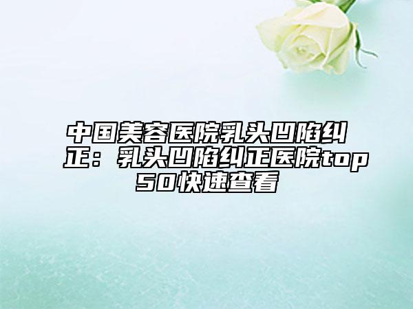 中国美容医院乳头凹陷纠正：乳头凹陷纠正医院top50快速查看