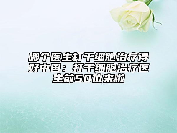 哪个医生打干细胞治疗得好中国：打干细胞治疗医生前50位来啦