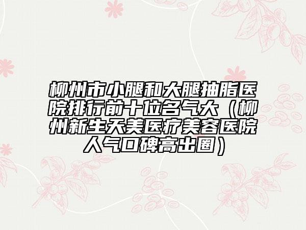 柳州市小腿和大腿抽脂医院排行前十位名气大（柳州新生天美医疗美容医院人气口碑高出圈）