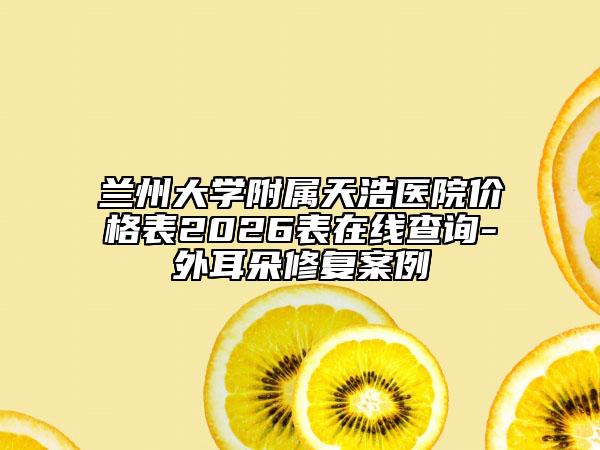 兰州大学附属天浩医院价格表2026表在线查询-外耳朵修复案例