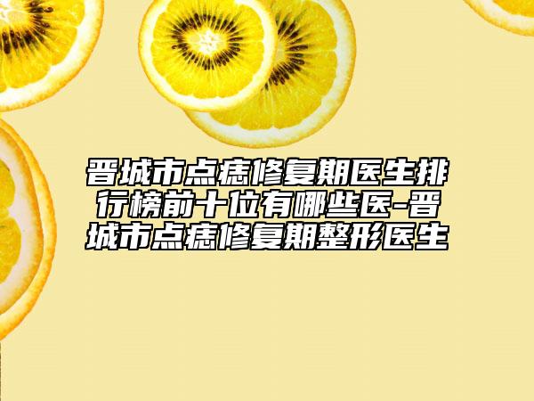 晋城市点痣修复期医生排行榜前十位有哪些医-晋城市点痣修复期整形医生