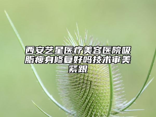 西安艺星医疗美容医院吸脂瘦身修复好吗技术审美紧跟