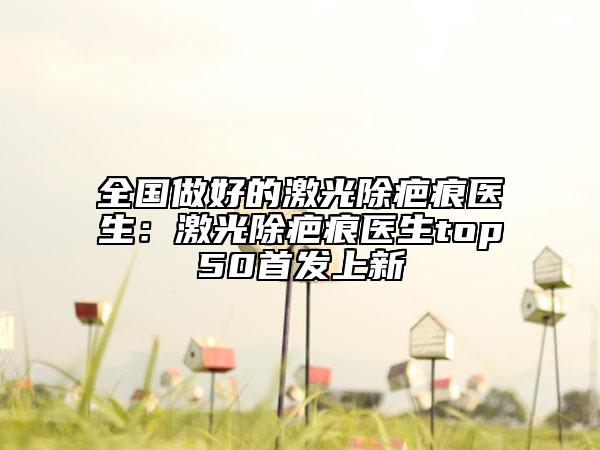全国做好的激光除疤痕医生：激光除疤痕医生top50首发上新