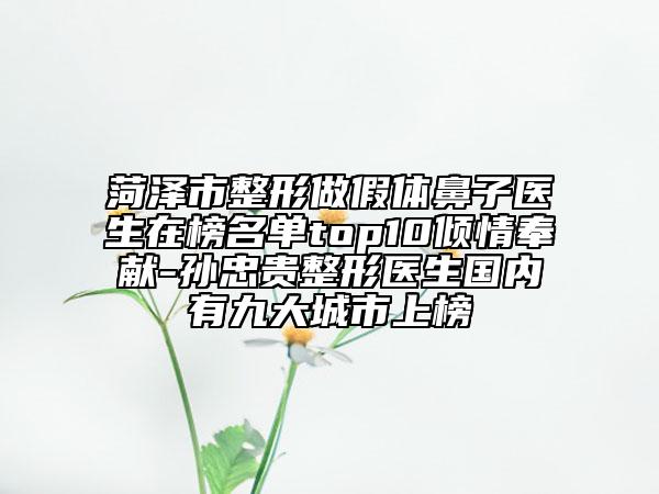 菏泽市整形做假体鼻子医生在榜名单top10倾情奉献-孙忠贵整形医生国内有九大城市上榜