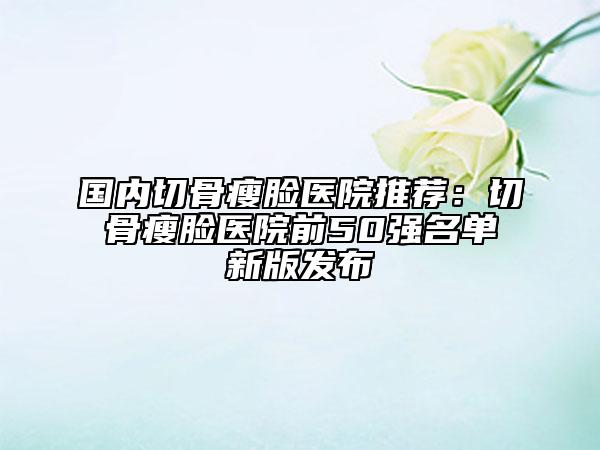 国内切骨瘦脸医院推荐：切骨瘦脸医院前50强名单新版发布