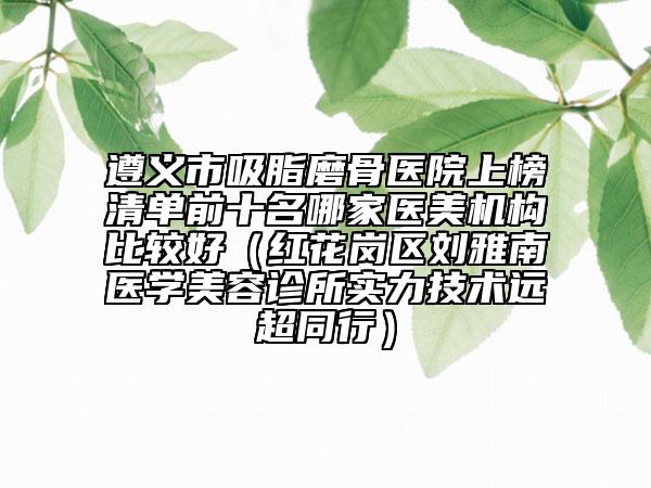 遵义市吸脂磨骨医院上榜清单前十名哪家医美机构比较好（红花岗区刘雅南医学美容诊所实力技术远超同行）