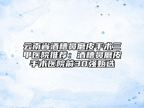 云南省酒糟鼻磨皮手术三甲医院推荐：酒糟鼻磨皮手术医院前30强甄选