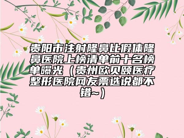 贵阳市注射隆鼻比假体隆鼻医院上榜清单前十名榜单曝光（贵州欧贝颐医疗整形医院网友票选说都不错~）