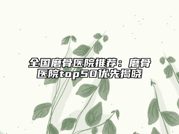 全国磨骨医院推荐：磨骨医院top50优先揭晓