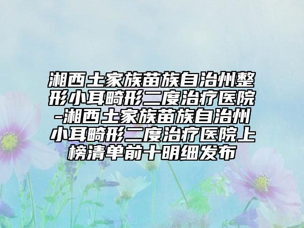 湘西土家族苗族自治州整形小耳畸形二度治疗医院-湘西土家族苗族自治州小耳畸形二度治疗医院上榜清单前十明细发布