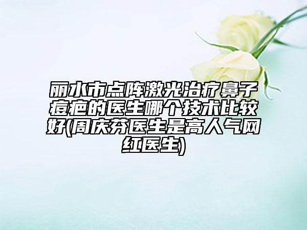 丽水市点阵激光治疗鼻子痘疤的医生哪个技术比较好(周庆芬医生是高人气网红医生)