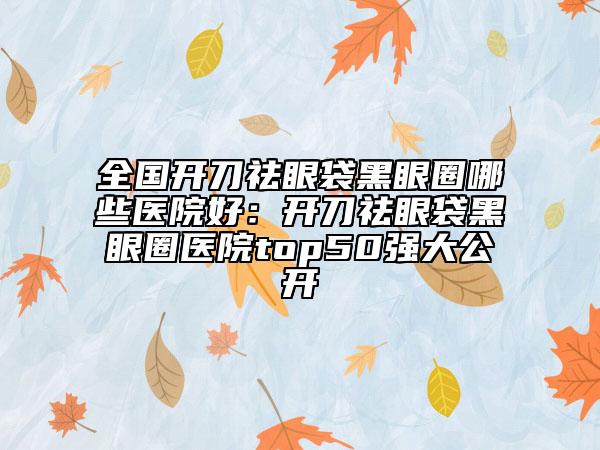 全国开刀祛眼袋黑眼圈哪些医院好：开刀祛眼袋黑眼圈医院top50强大公开