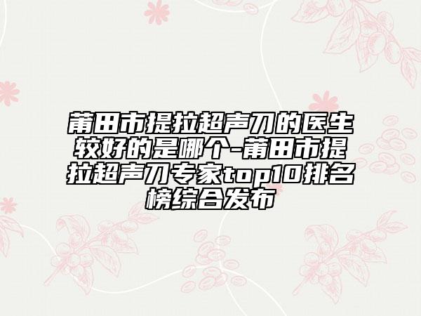莆田市提拉超声刀的医生较好的是哪个-莆田市提拉超声刀专家top10排名榜综合发布