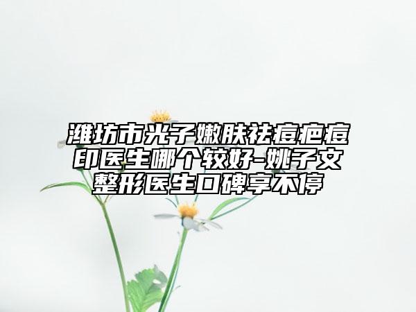 潍坊市光子嫩肤祛痘疤痘印医生哪个较好-姚子文整形医生口碑享不停