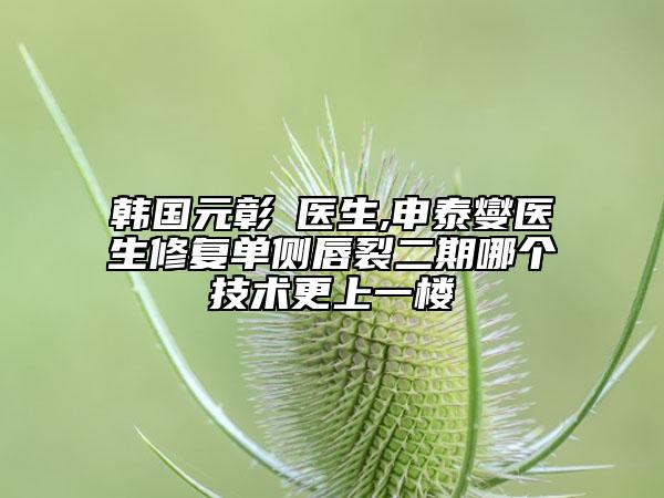 韩国元彰焄医生,申泰燮医生修复单侧唇裂二期哪个技术更上一楼