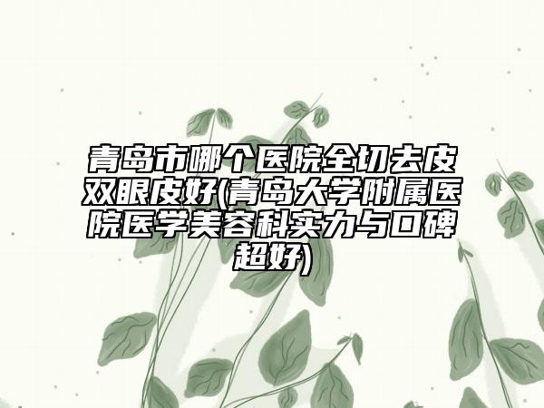 青岛市哪个医院全切去皮双眼皮好(青岛大学附属医院医学美容科实力与口碑超好)