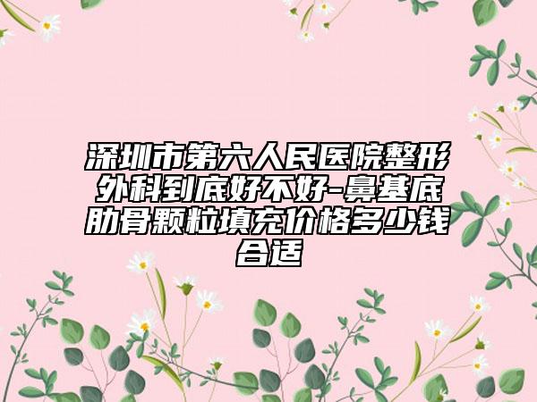 深圳市第六人民医院整形外科到底好不好-鼻基底肋骨颗粒填充价格多少钱合适