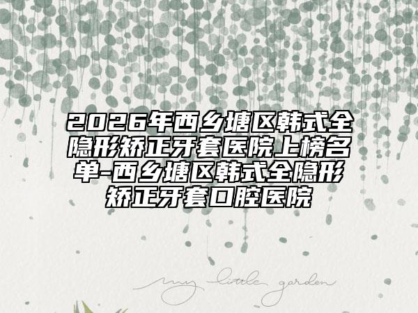 2026年西乡塘区韩式全隐形矫正牙套医院上榜名单-西乡塘区韩式全隐形矫正牙套口腔医院