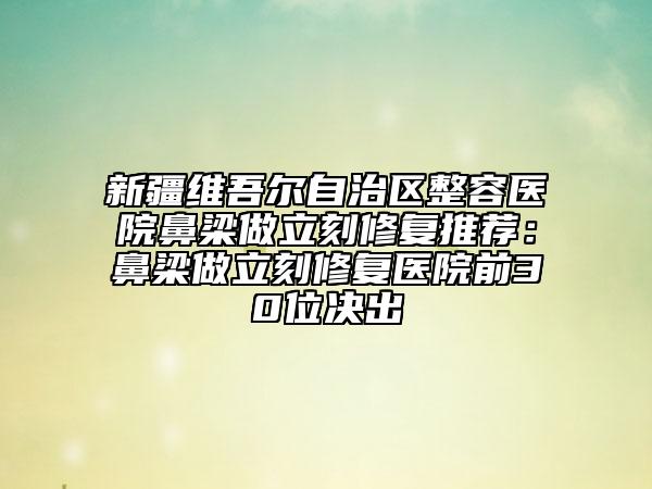 新疆维吾尔自治区整容医院鼻梁做立刻修复推荐：鼻梁做立刻修复医院前30位决出