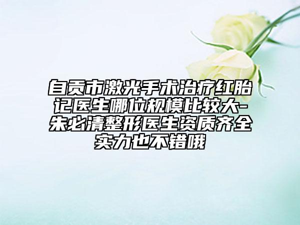 自贡市激光手术治疗红胎记医生哪位规模比较大-朱必清整形医生资质齐全实力也不错哦
