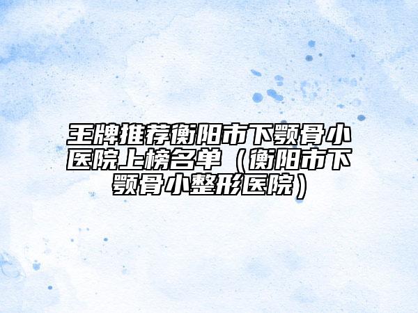 王牌推荐衡阳市下颚骨小医院上榜名单（衡阳市下颚骨小整形医院）