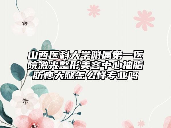 山西医科大学附属第一医院激光整形美容中心抽脂肪瘦大腿怎么样专业吗