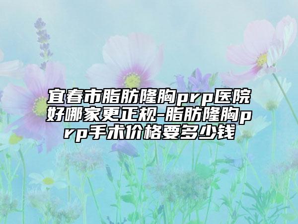 宜春市脂肪隆胸prp医院好哪家更正规-脂肪隆胸prp手术价格要多少钱