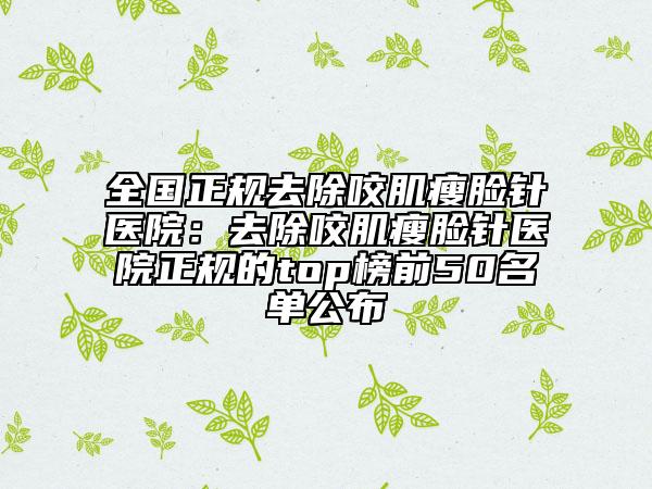全国正规去除咬肌瘦脸针医院：去除咬肌瘦脸针医院正规的top榜前50名单公布