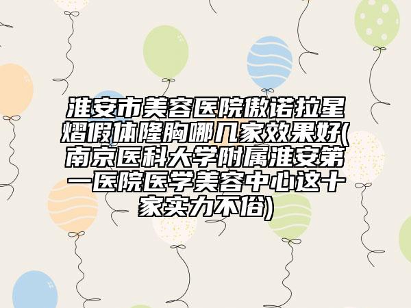淮安市美容医院傲诺拉星熠假体隆胸哪几家效果好(南京医科大学附属淮安第一医院医学美容中心这十家实力不俗)