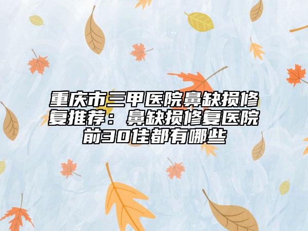 重庆市三甲医院鼻缺损修复推荐：鼻缺损修复医院前30佳都有哪些