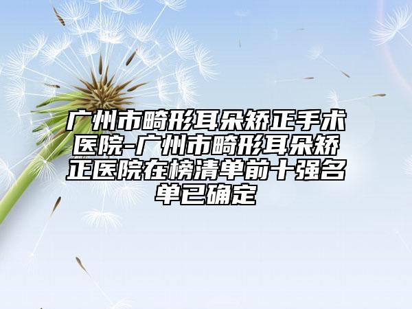广州市畸形耳朵矫正手术医院-广州市畸形耳朵矫正医院在榜清单前十强名单已确定