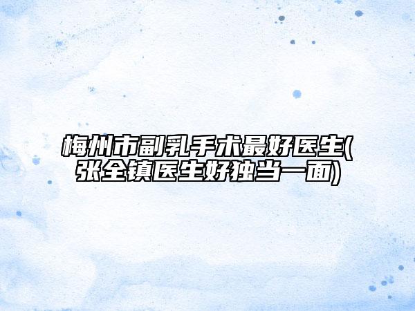 梅州市副乳手术最好医生(张全镇医生好独当一面)