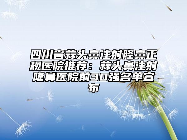 四川省蒜头鼻注射隆鼻正规医院推荐：蒜头鼻注射隆鼻医院前30强名单宣布