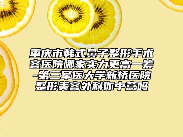重庆市韩式鼻子整形手术容医院哪家实力更高一筹-第三军医大学新桥医院整形美容外科你中意吗