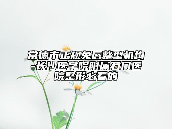 常德市正规兔唇整型机构-长沙医学院附属石门医院整形必看的