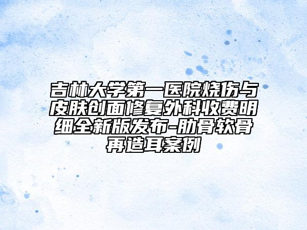 吉林大学第一医院烧伤与皮肤创面修复外科收费明细全新版发布-肋骨软骨再造耳案例