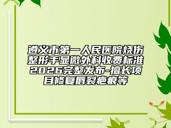 遵义市第一人民医院烧伤整形手显微外科收费标准2026完整发布-擅长项目修复唇裂疤痕等