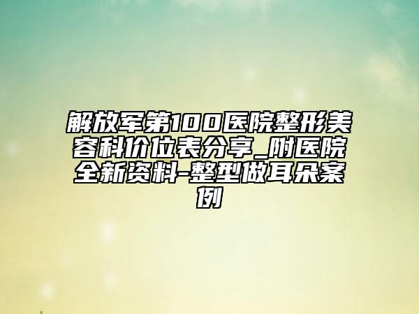 解放军第100医院整形美容科价位表分享_附医院全新资料-整型做耳朵案例
