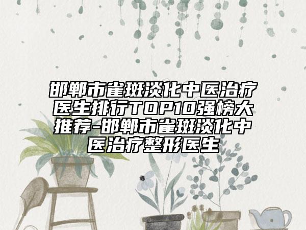 邯郸市雀斑淡化中医治疗医生排行TOP10强榜大推荐-邯郸市雀斑淡化中医治疗整形医生