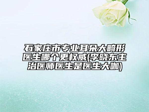 石家庄市专业耳朵大畸形医生哪个更权威(李晓东主治医师医生是医生大咖)