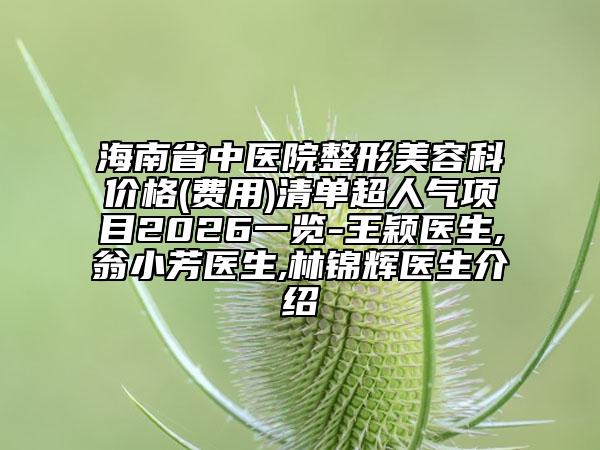 海南省中医院整形美容科价格(费用)清单超人气项目2026一览-王颖医生,翁小芳医生,林锦辉医生介绍