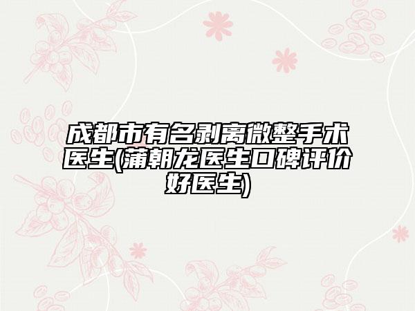 成都市有名剥离微整手术医生(蒲朝龙医生口碑评价好医生)
